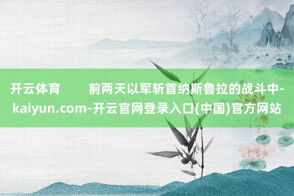 开云体育        前两天以军斩首纳斯鲁拉的战斗中-kaiyun.com-开云官网登录入口(中国)官方网站