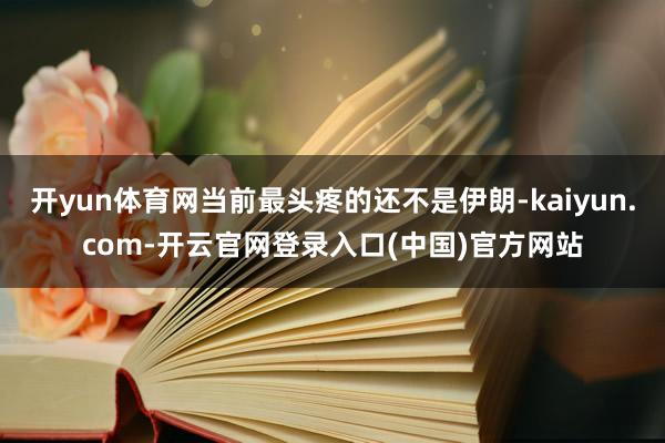 开yun体育网当前最头疼的还不是伊朗-kaiyun.com-开云官网登录入口(中国)官方网站