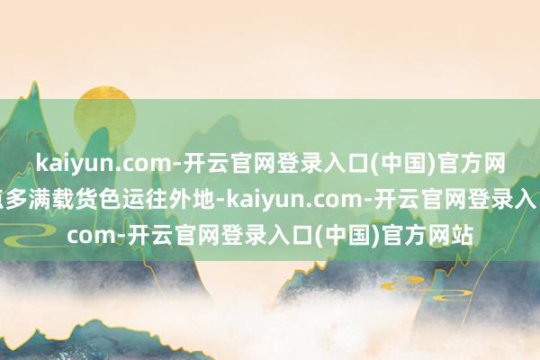 kaiyun.com-开云官网登录入口(中国)官方网站于24号凌晨4点多满载货色运往外地-kaiyun.com-开云官网登录入口(中国)官方网站