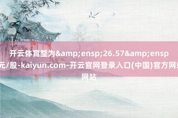 开云体育整为&ensp;26.57&ensp;元/股-kaiyun.com-开云官网登录入口(中国)官方网站