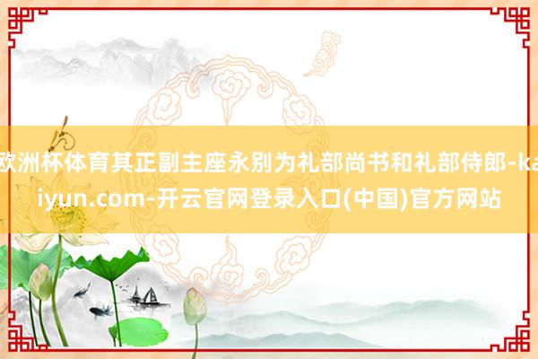 欧洲杯体育其正副主座永别为礼部尚书和礼部侍郎-kaiyun.com-开云官网登录入口(中国)官方网站