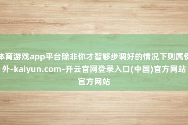 体育游戏app平台除非你才智够步调好的情况下则属例外-kaiyun.com-开云官网登录入口(中国)官方网站