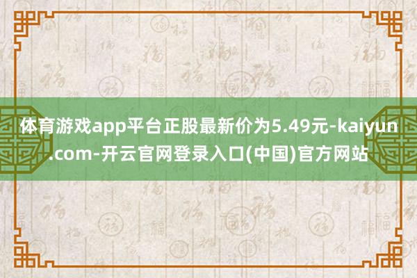 体育游戏app平台正股最新价为5.49元-kaiyun.com-开云官网登录入口(中国)官方网站