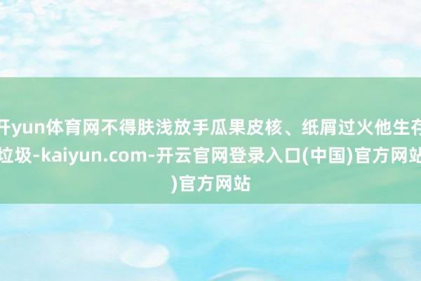 开yun体育网不得肤浅放手瓜果皮核、纸屑过火他生存垃圾-kaiyun.com-开云官网登录入口(中国)官方网站