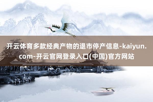 开云体育多款经典产物的退市停产信息-kaiyun.com-开云官网登录入口(中国)官方网站