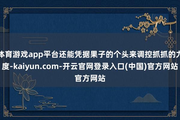 体育游戏app平台还能凭据果子的个头来调控抓抓的力度-kaiyun.com-开云官网登录入口(中国)官方网站