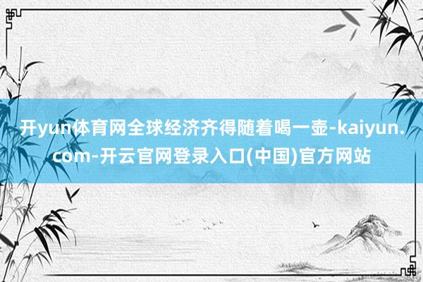 开yun体育网全球经济齐得随着喝一壶-kaiyun.com-开云官网登录入口(中国)官方网站