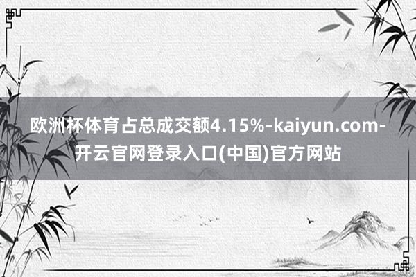 欧洲杯体育占总成交额4.15%-kaiyun.com-开云官网登录入口(中国)官方网站