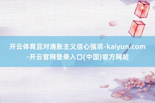 开云体育且对通胀主义信心强项-kaiyun.com-开云官网登录入口(中国)官方网站