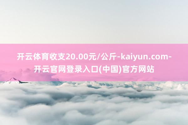 开云体育收支20.00元/公斤-kaiyun.com-开云官网登录入口(中国)官方网站