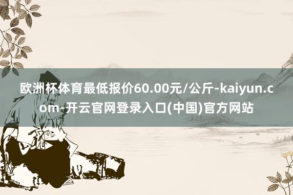 欧洲杯体育最低报价60.00元/公斤-kaiyun.com-开云官网登录入口(中国)官方网站