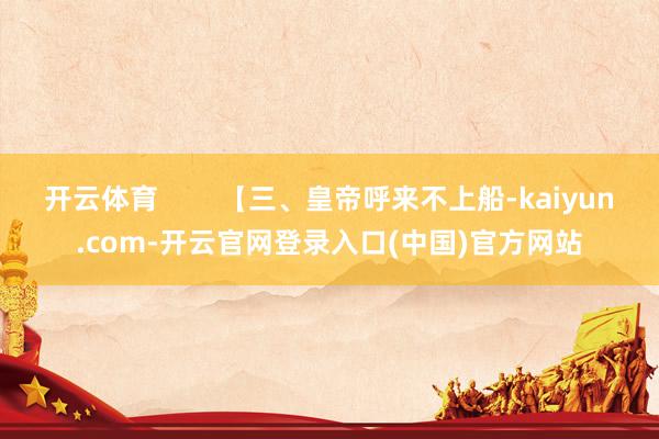 开云体育        【三、皇帝呼来不上船-kaiyun.com-开云官网登录入口(中国)官方网站