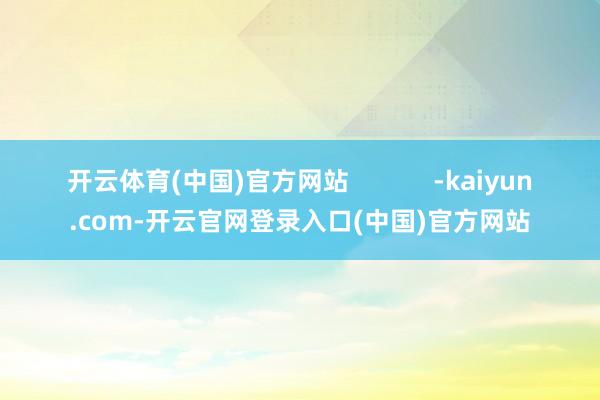 开云体育(中国)官方网站            -kaiyun.com-开云官网登录入口(中国)官方网站