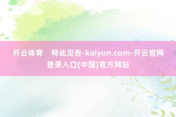 开云体育    特此见告-kaiyun.com-开云官网登录入口(中国)官方网站