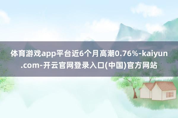 体育游戏app平台近6个月高潮0.76%-kaiyun.com-开云官网登录入口(中国)官方网站