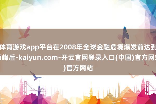 体育游戏app平台在2008年全球金融危境爆发前达到顶峰后-kaiyun.com-开云官网登录入口(中国)官方网站