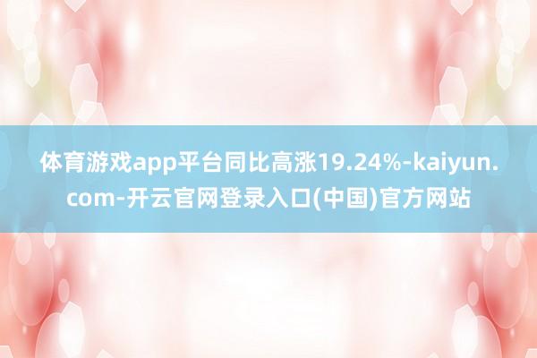 体育游戏app平台同比高涨19.24%-kaiyun.com-开云官网登录入口(中国)官方网站