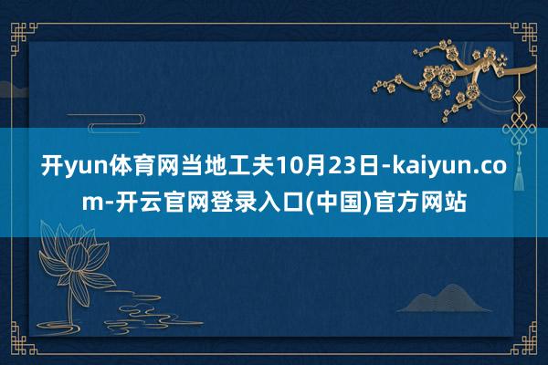 开yun体育网当地工夫10月23日-kaiyun.com-开云官网登录入口(中国)官方网站