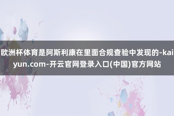 欧洲杯体育是阿斯利康在里面合规查验中发现的-kaiyun.com-开云官网登录入口(中国)官方网站