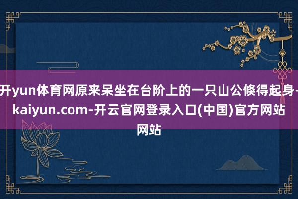 开yun体育网原来呆坐在台阶上的一只山公倏得起身-kaiyun.com-开云官网登录入口(中国)官方网站