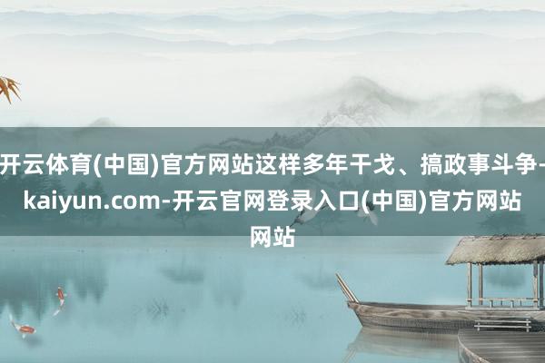 开云体育(中国)官方网站这样多年干戈、搞政事斗争-kaiyun.com-开云官网登录入口(中国)官方网站