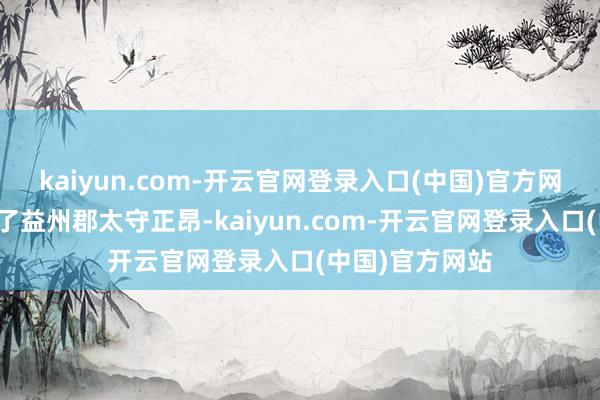 kaiyun.com-开云官网登录入口(中国)官方网站叛乱军杀死了益州郡太守正昂-kaiyun.com-开云官网登录入口(中国)官方网站