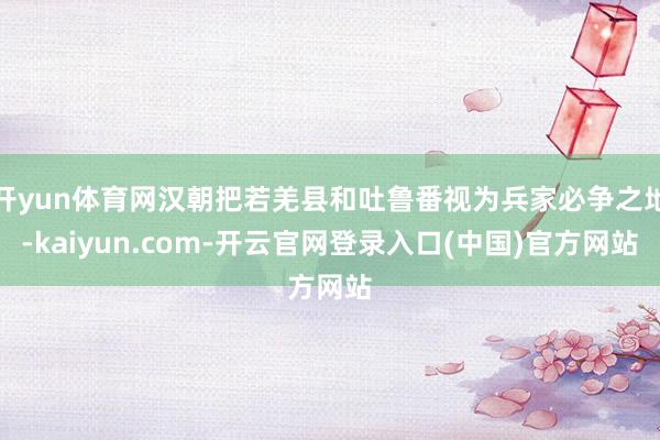 开yun体育网汉朝把若羌县和吐鲁番视为兵家必争之地-kaiyun.com-开云官网登录入口(中国)官方网站