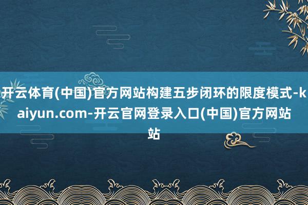 开云体育(中国)官方网站构建五步闭环的限度模式-kaiyun.com-开云官网登录入口(中国)官方网站