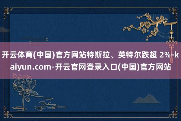 开云体育(中国)官方网站特斯拉、英特尔跌超 2%-kaiyun.com-开云官网登录入口(中国)官方网站