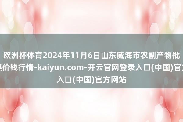 欧洲杯体育2024年11月6日山东威海市农副产物批发市集价钱行情-kaiyun.com-开云官网登录入口(中国)官方网站