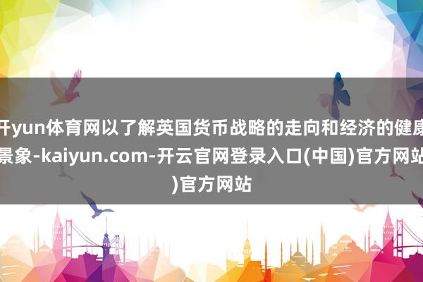 开yun体育网以了解英国货币战略的走向和经济的健康景象-kaiyun.com-开云官网登录入口(中国)官方网站