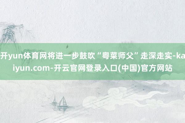 开yun体育网将进一步鼓吹“粤菜师父”走深走实-kaiyun.com-开云官网登录入口(中国)官方网站