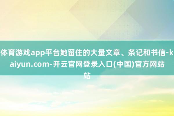 体育游戏app平台她留住的大量文章、条记和书信-kaiyun.com-开云官网登录入口(中国)官方网站