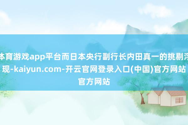 体育游戏app平台而日本央行副行长内田真一的挑剔浮现-kaiyun.com-开云官网登录入口(中国)官方网站