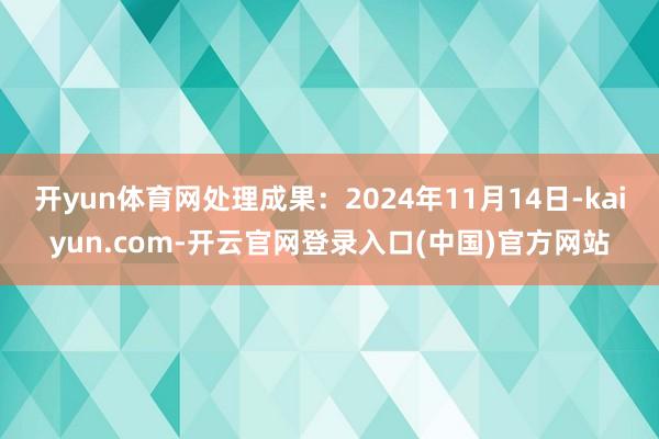 开yun体育网处理成果：2024年11月14日-kaiyun.com-开云官网登录入口(中国)官方网站