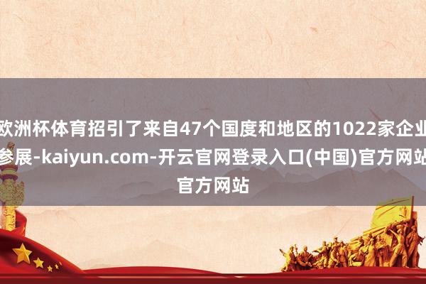 欧洲杯体育招引了来自47个国度和地区的1022家企业参展-kaiyun.com-开云官网登录入口(中国)官方网站