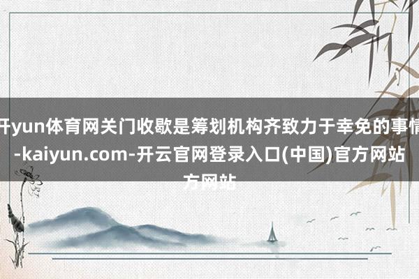 开yun体育网关门收歇是筹划机构齐致力于幸免的事情-kaiyun.com-开云官网登录入口(中国)官方网站