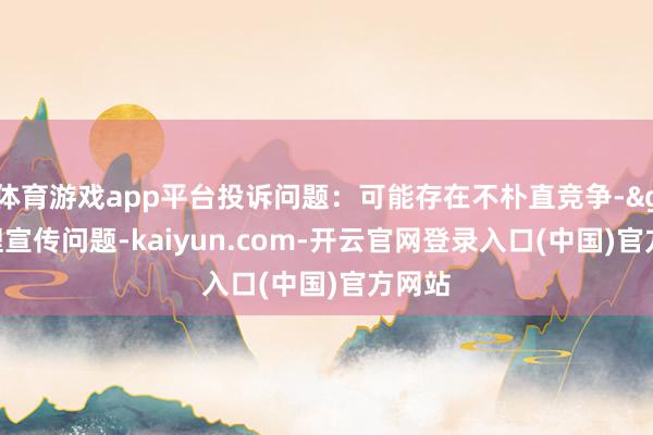 体育游戏app平台投诉问题：可能存在不朴直竞争->无理宣传问题-kaiyun.com-开云官网登录入口(中国)官方网站