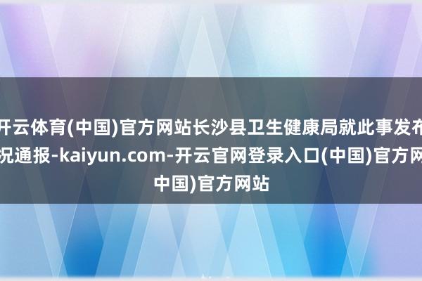 开云体育(中国)官方网站长沙县卫生健康局就此事发布情况通报-kaiyun.com-开云官网登录入口(中国)官方网站