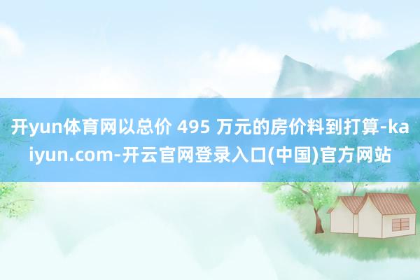 开yun体育网以总价 495 万元的房价料到打算-kaiyun.com-开云官网登录入口(中国)官方网站