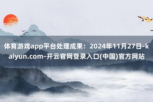 体育游戏app平台处理成果：2024年11月27日-kaiyun.com-开云官网登录入口(中国)官方网站