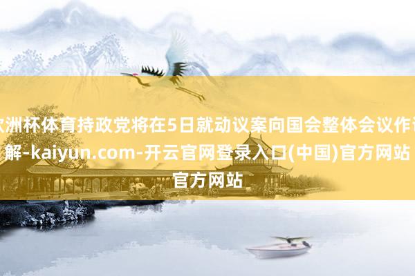 欧洲杯体育持政党将在5日就动议案向国会整体会议作讲解-kaiyun.com-开云官网登录入口(中国)官方网站