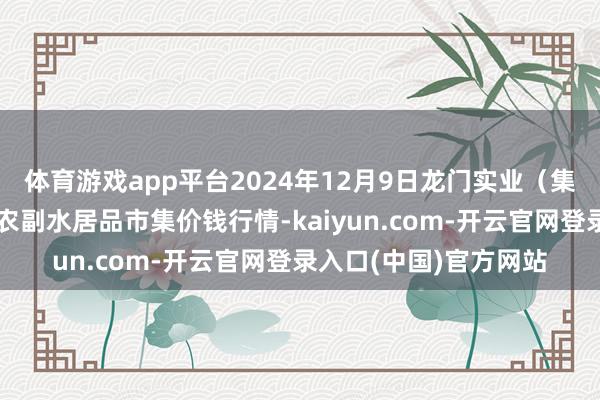 体育游戏app平台2024年12月9日龙门实业（集团）有限公司西三街农副水居品市集价钱行情-kaiyun.com-开云官网登录入口(中国)官方网站