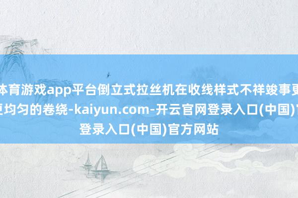 体育游戏app平台倒立式拉丝机在收线样式不祥竣事更精熟、更均匀的卷绕-kaiyun.com-开云官网登录入口(中国)官方网站