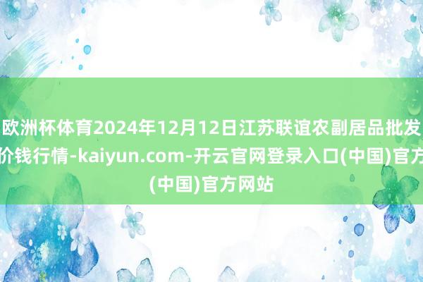 欧洲杯体育2024年12月12日江苏联谊农副居品批发阛阓价钱行情-kaiyun.com-开云官网登录入口(中国)官方网站