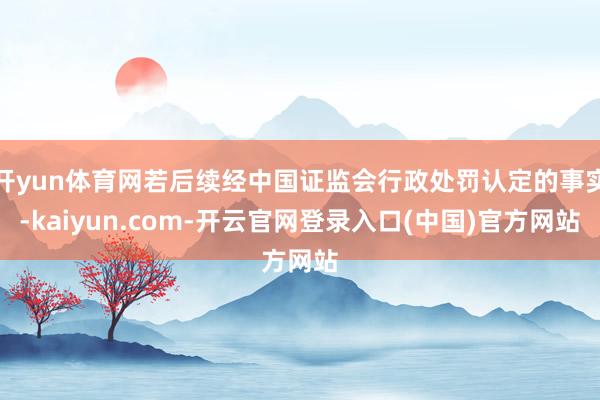 开yun体育网若后续经中国证监会行政处罚认定的事实-kaiyun.com-开云官网登录入口(中国)官方网站